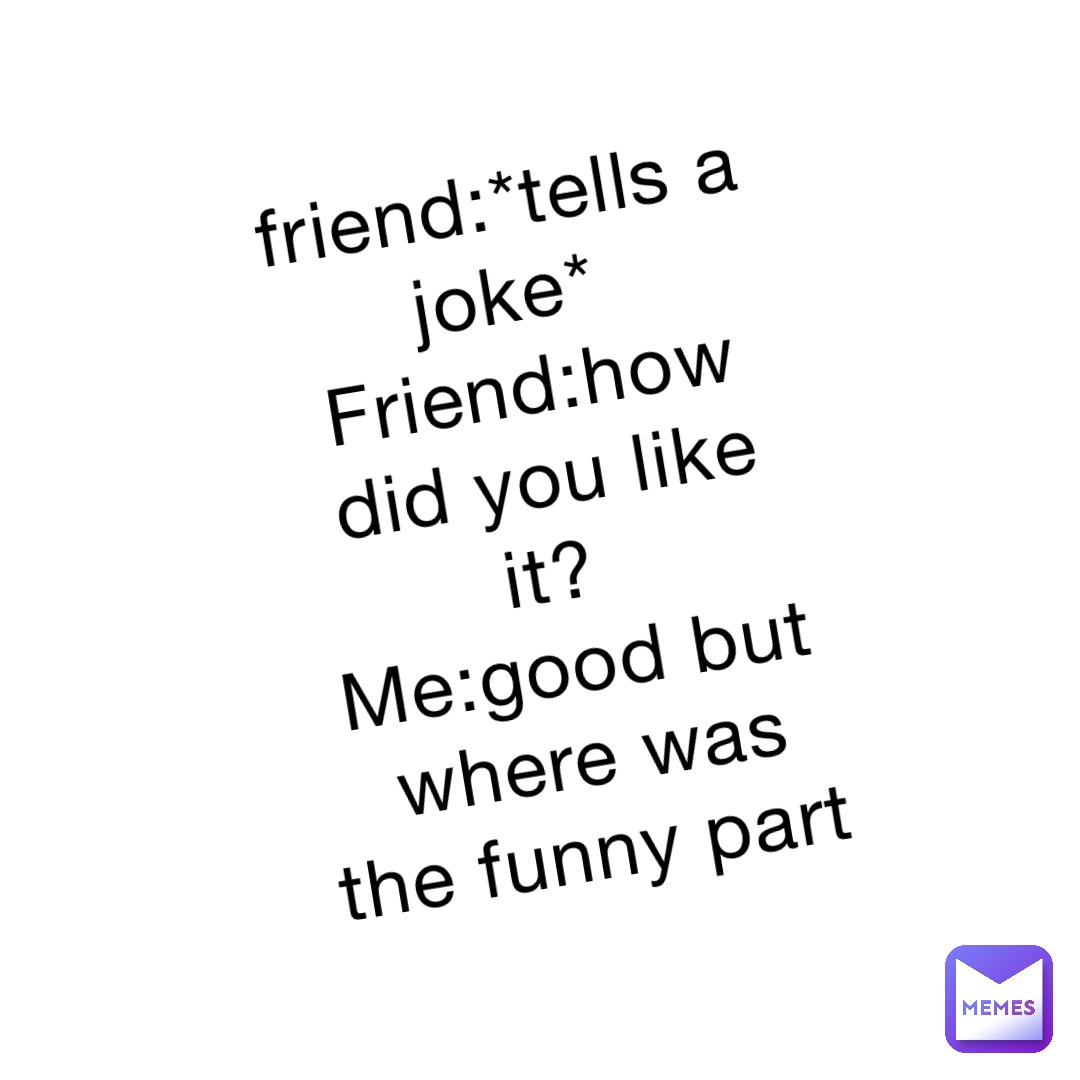 friend:*tells a joke*
Friend:how did you like it?
Me:good but where was the funny part friend:*tells a joke*
Friend:how did you like it?
Me:good but where was the funny part