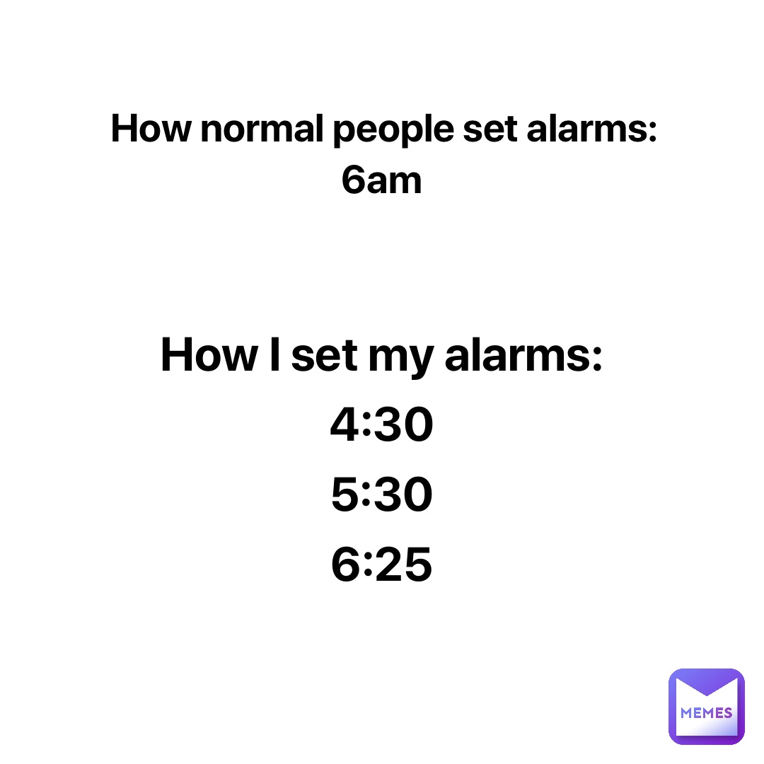 How normal people set alarms: 
6am How I set my alarms: 
4:30
5:30
6:25 How I set my alarms: 
4:30
5:30
6:25