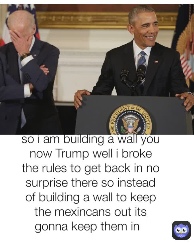 so i am building a wall you now Trump well i broke the rules to get back in no surprise there so instead of building a wall to keep the mexincans out its gonna keep them in  