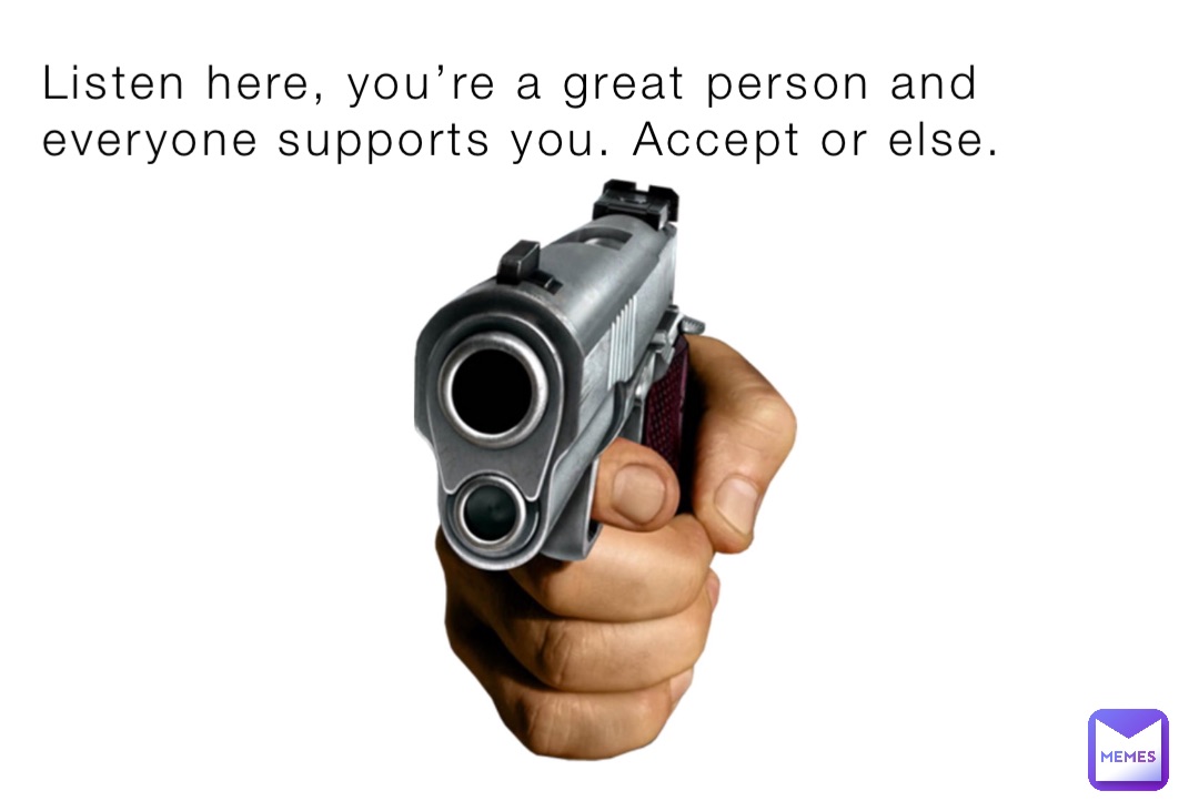 Listen here, you’re a great person and everyone supports you. Accept or else.