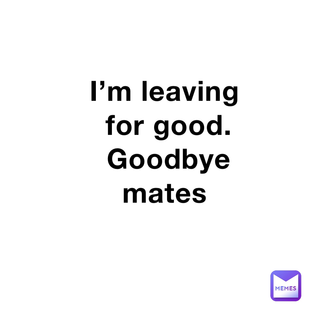 I’m leaving for good. Goodbye mates