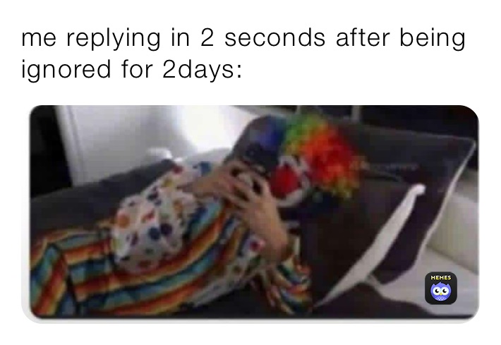 me replying in 2 seconds after being ignored for 2days: 