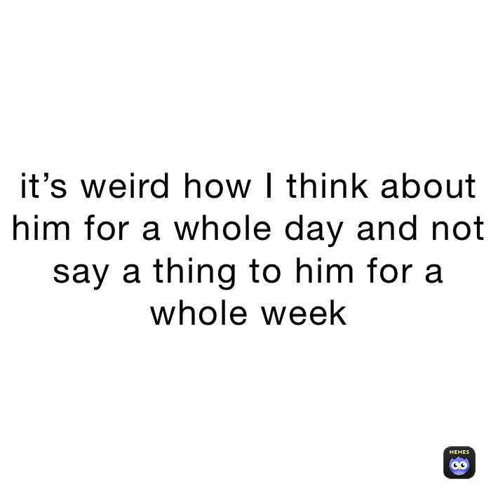 it’s weird how I think about him for a whole day and not say a thing to him for a whole week 