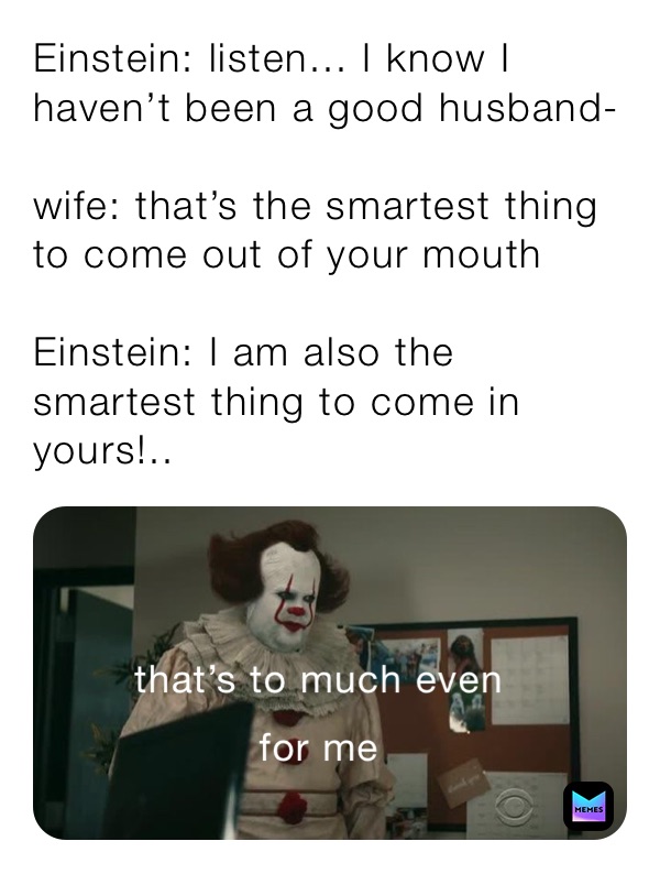 Einstein: listen... I know I haven’t been a good husband-

wife: that’s the smartest thing to come out of your mouth

Einstein: I am also the smartest thing to come in yours!..