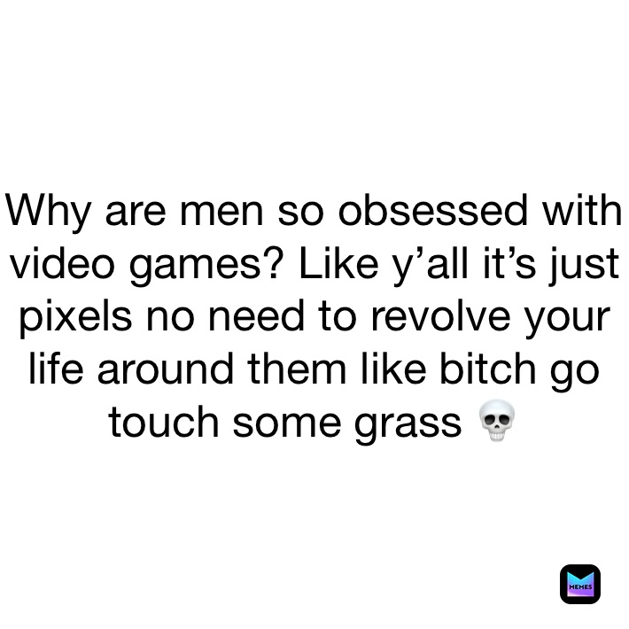 Why are men so obsessed with video games? Like y’all it’s just pixels