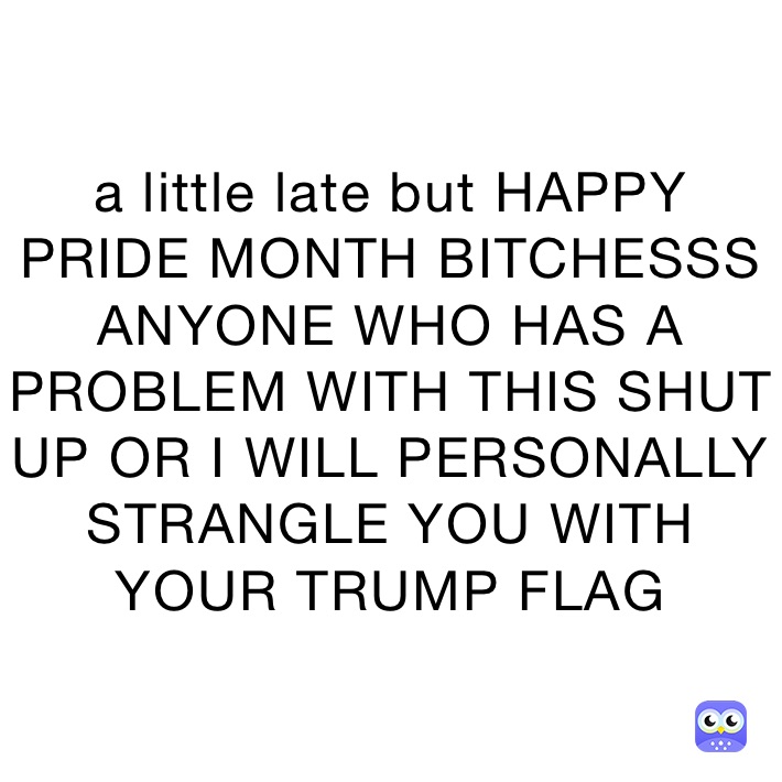 a little late but HAPPY PRIDE MONTH BITCHESSS ANYONE WHO HAS A PROBLEM WITH THIS SHUT UP OR I WILL PERSONALLY STRANGLE YOU WITH YOUR TRUMP FLAG