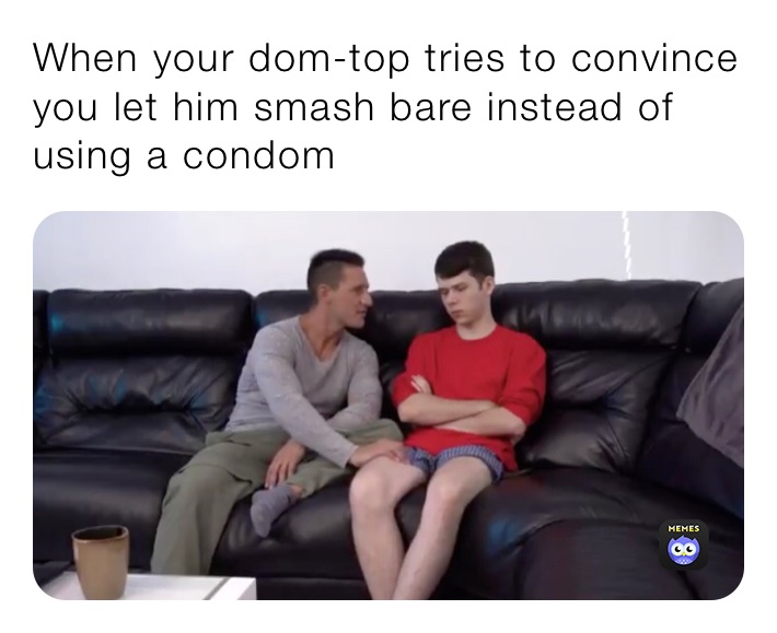When your dom-top tries to convince you let him smash bare instead of using a condom