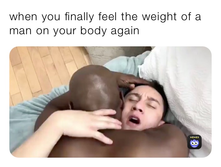 when you finally feel the weight of a man on your body again