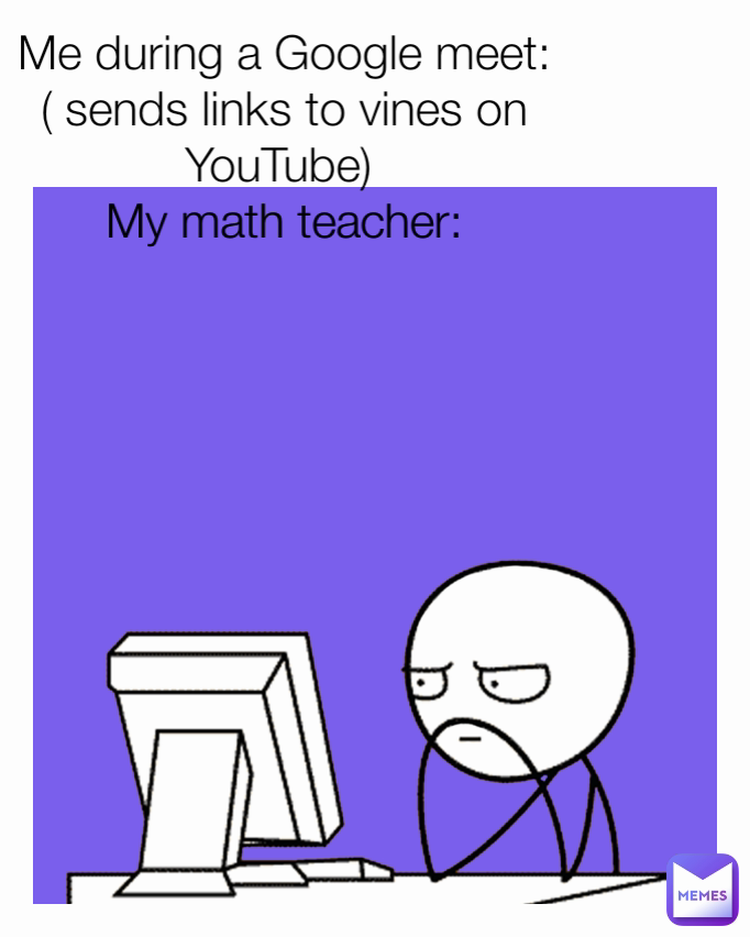 
Me during a Google meet: ( sends links to vines on YouTube) 
My math teacher:
