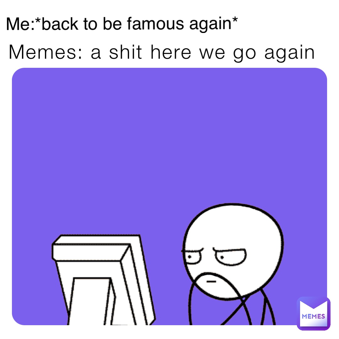 Memes: a shit here we go again Me:*back to be famous again*