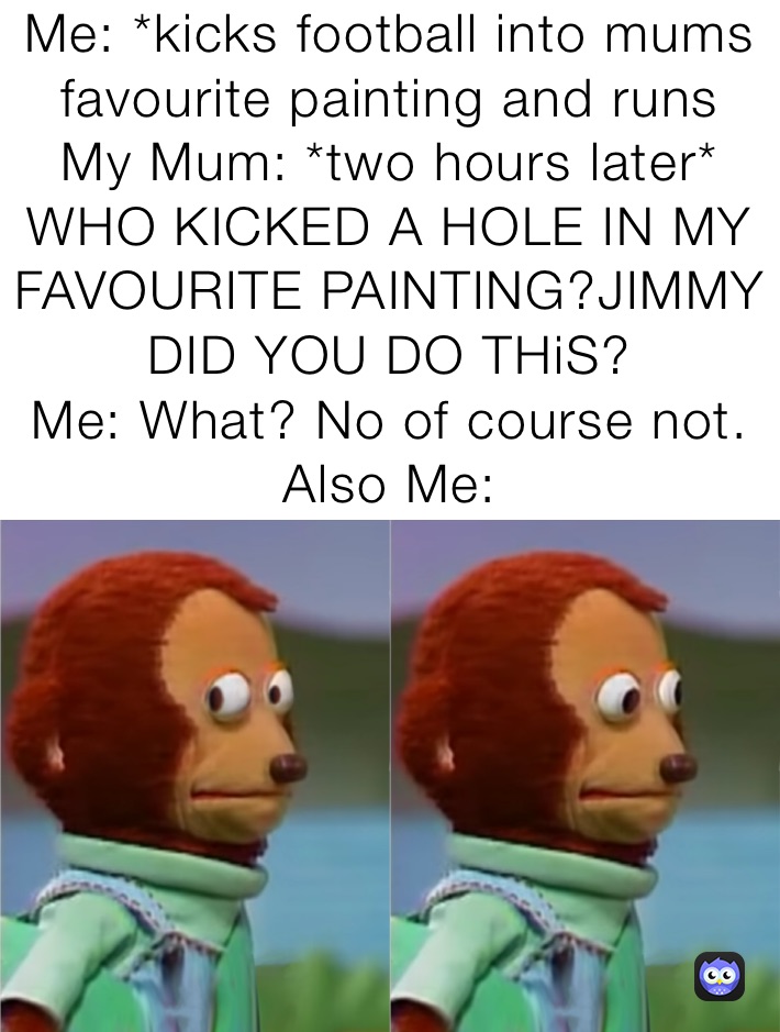 Me: *kicks football into mums favourite painting and runs
My Mum: *two hours later* 
WHO KICKED A HOLE IN MY FAVOURITE PAINTING?JIMMY  DID YOU DO THiS?
Me: What? No of course not.
Also Me: