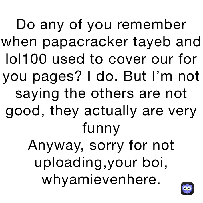 Do any of you remember when papacracker tayeb and lol100 used to cover our for you pages? I do. But I’m not saying the others are not good, they actually are very funny
Anyway, sorry for not uploading,your boi,
whyamievenhere.