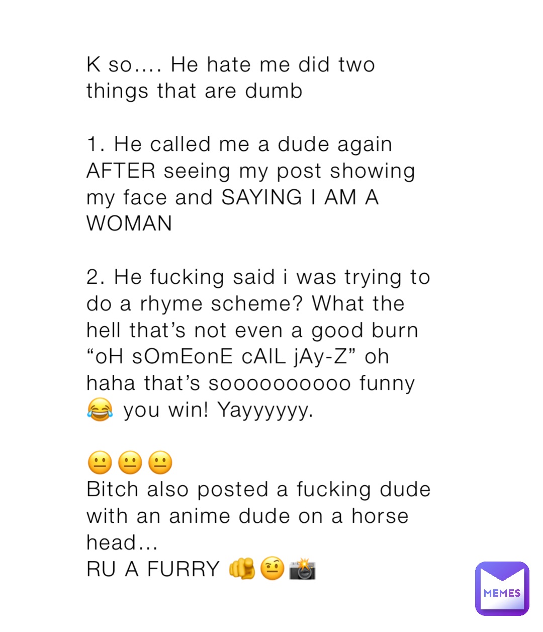 K so…. He hate me did two things that are dumb

1. He called me a dude again AFTER seeing my post showing my face and SAYING I AM A WOMAN

2. He fucking said i was trying to do a rhyme scheme? What the hell that’s not even a good burn “oH sOmEonE cAlL jAy-Z” oh haha that’s soooooooooo funny 😂 you win! Yayyyyyy. 

😐😐😐
Bitch also posted a fucking dude with an anime dude on a horse head…
RU A FURRY 🫵🤨📸