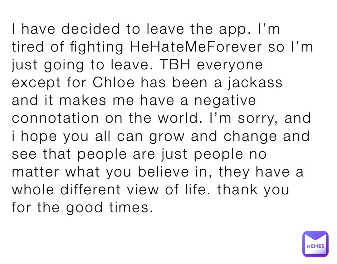 I have decided to leave the app. I’m tired of fighting HeHateMeForever so I’m just going to leave. TBH everyone except for Chloe has been a jackass and it makes me have a negative connotation on the world. I’m sorry, and i hope you all can grow and change and see that people are just people no matter what you believe in, they have a whole different view of life. thank you for the good times.