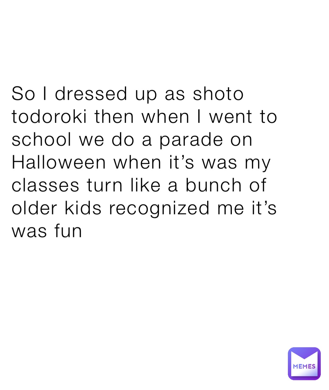 So I dressed up as shoto todoroki then when I went to school we do a parade on Halloween when it’s was my classes turn like a bunch of older kids recognized me it’s was fun