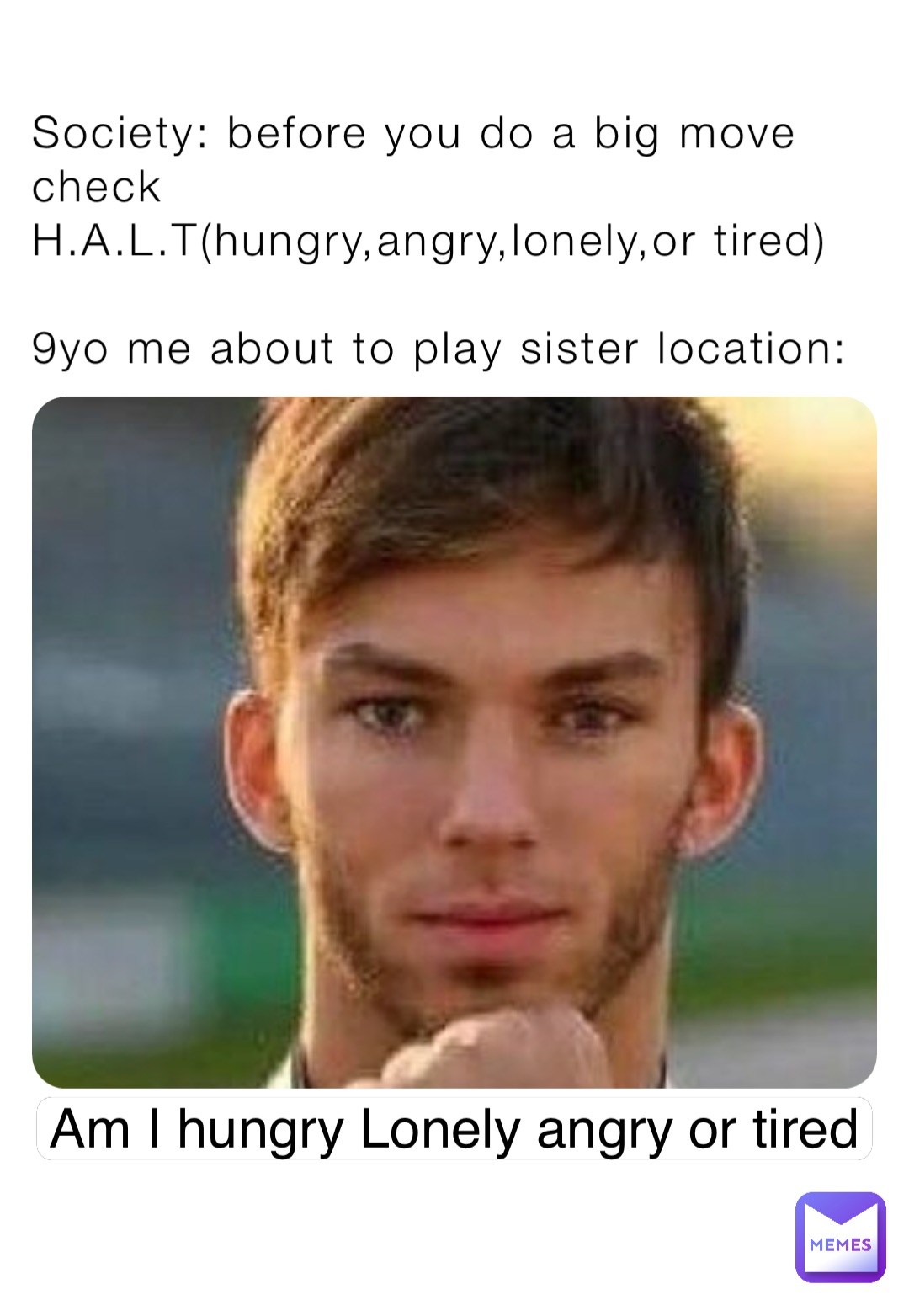 Society: before you do a big move check  H.A.L.T(hungry,angry,lonely,or tired)

9yo me about to play sister location: Am I hungry Lonely angry or tired