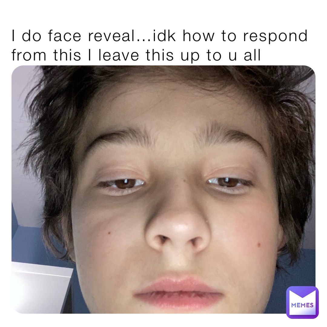 I do face reveal…idk how to respond from this I leave this up to u all
