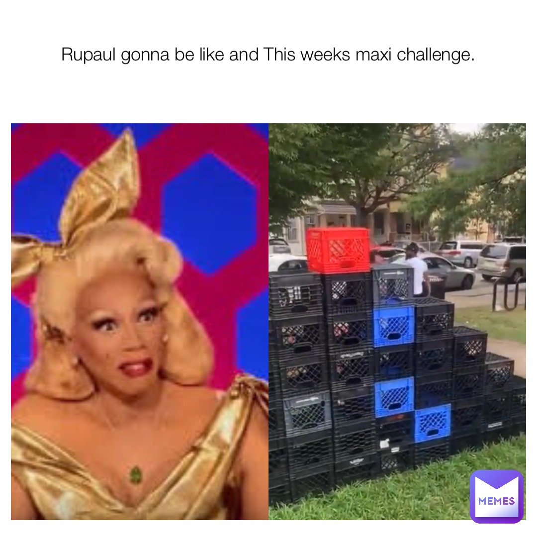 Rupaul gonna be like and This weeks maxi challenge.