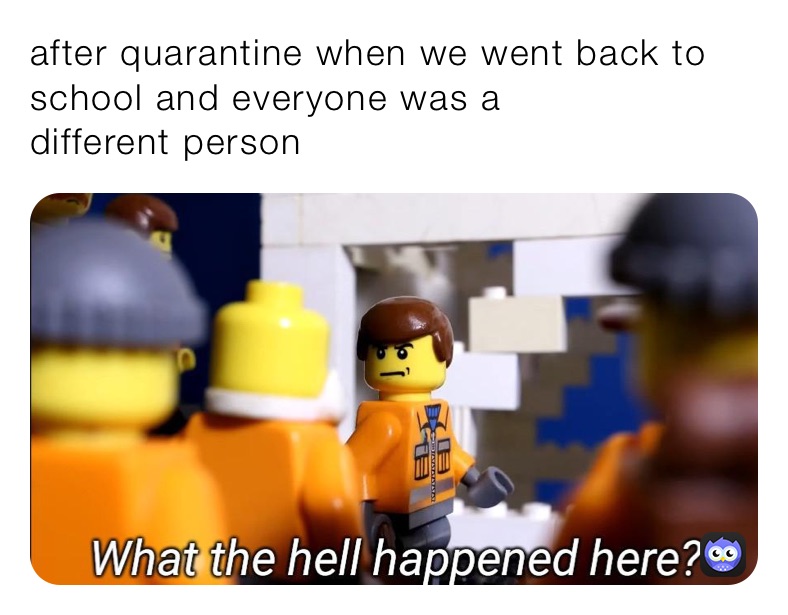 after quarantine when we went back to school and everyone was a
different person 
