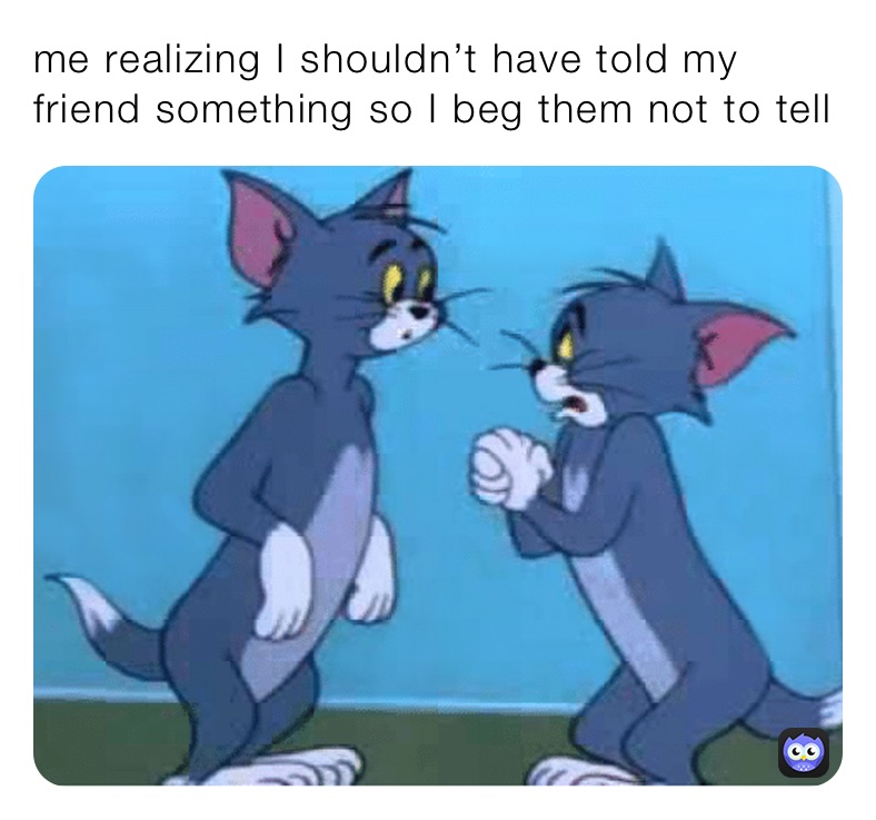 me realizing I shouldn’t have told my friend something so I beg them not to tell 