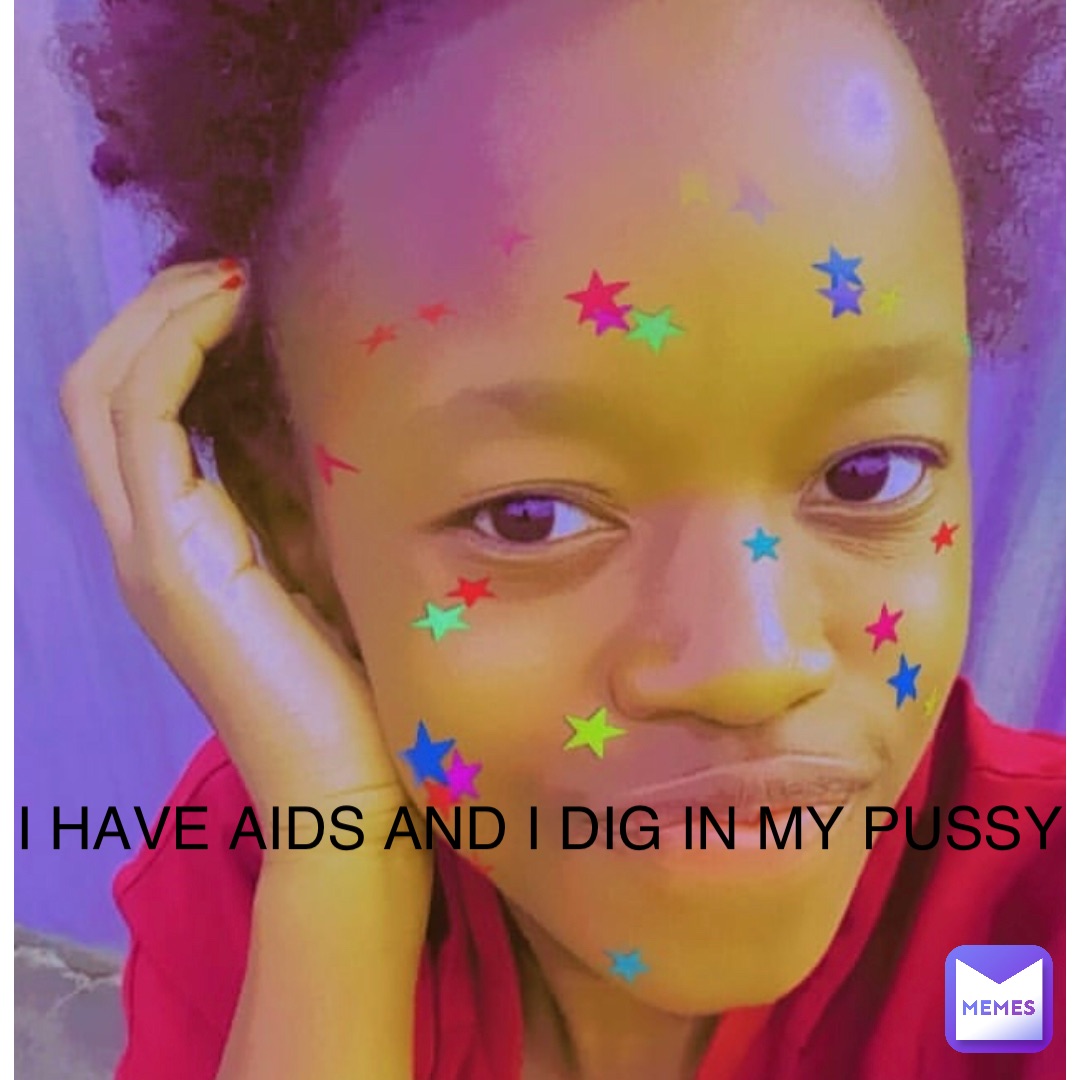 I HAVE AIDS AND I DIG IN MY PUSSY