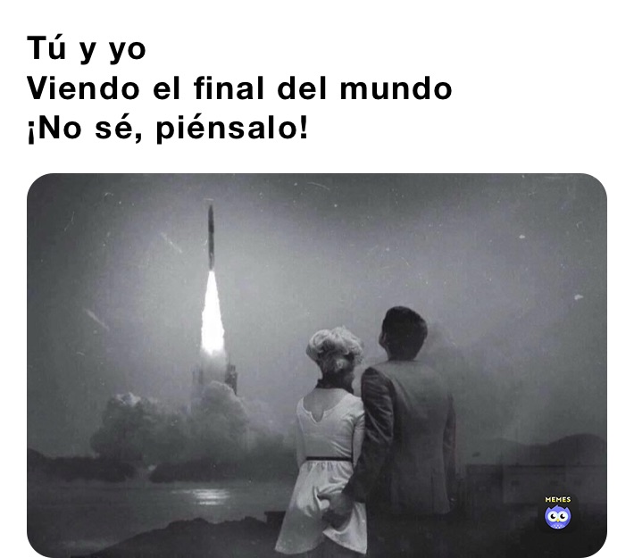 Tú y yo
Viendo el final del mundo
¡No sé, piénsalo! 