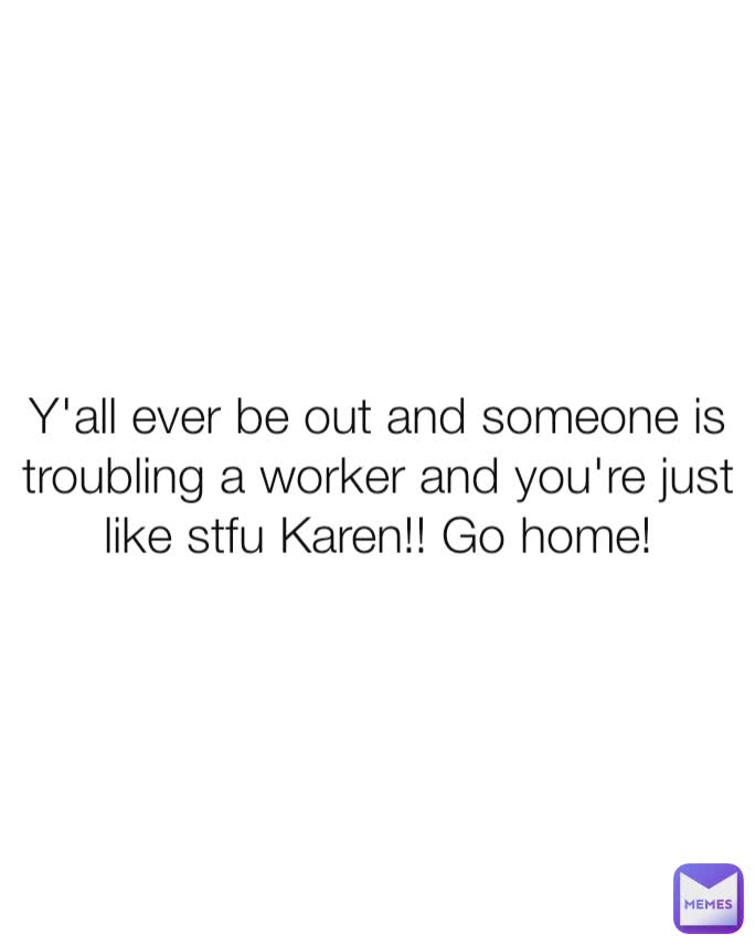 Y'all ever be out and someone is troubling a worker and you're just like stfu Karen!! Go home!