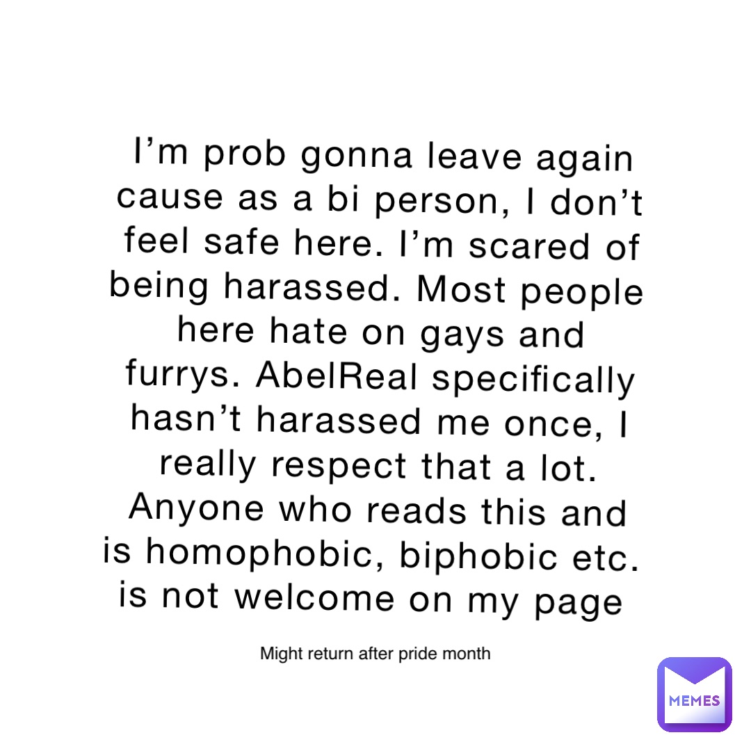 I’m prob gonna leave again cause as a bi person, I don’t feel safe here. I’m scared of being harassed. Most people here hate on gays and furrys. AbelReal specifically hasn’t harassed me once, I really respect that a lot. Anyone who reads this and is homophobic, biphobic etc. is not welcome on my page Might return after pride month