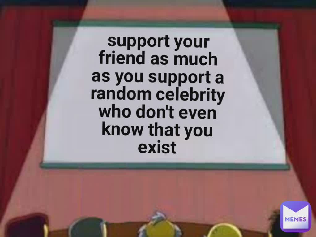support your friend as much as you support a random celebrity who don't even know that you exist