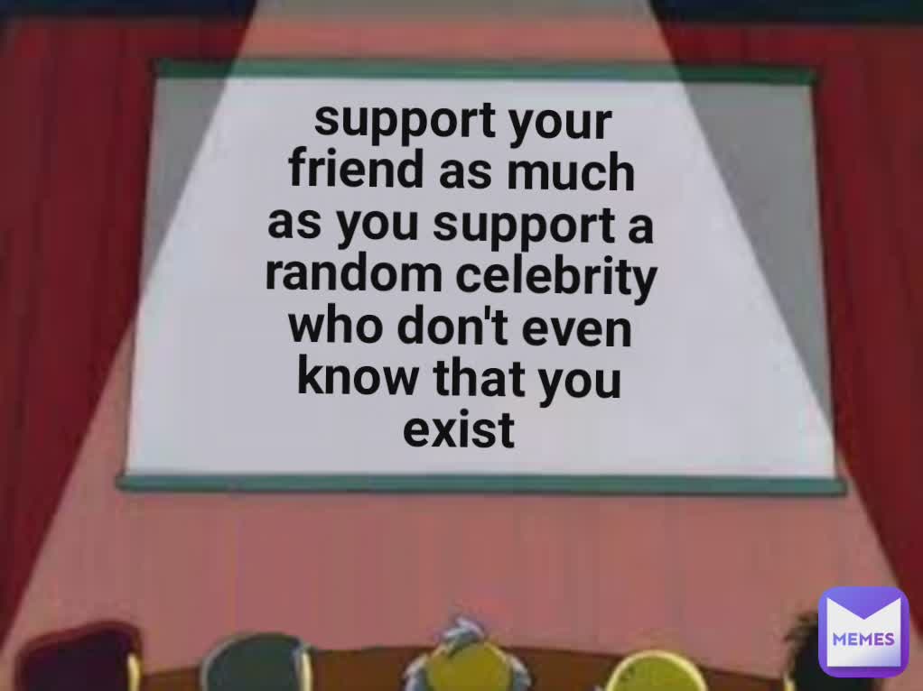 support your friend as much as you support a random celebrity who don't even know that you exist