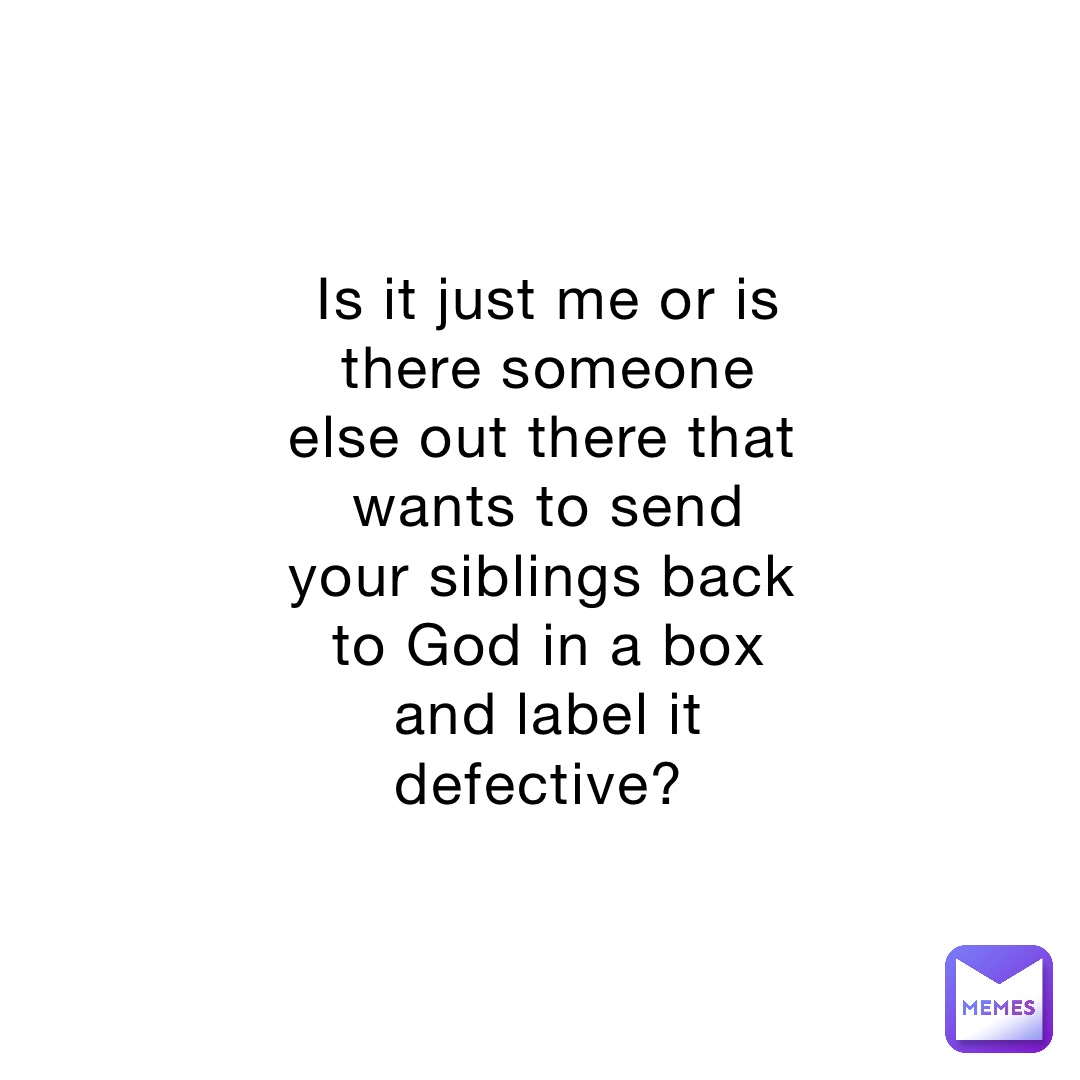 Is it just me or is there someone else out there that wants to send your siblings back to God in a box and label it defective?