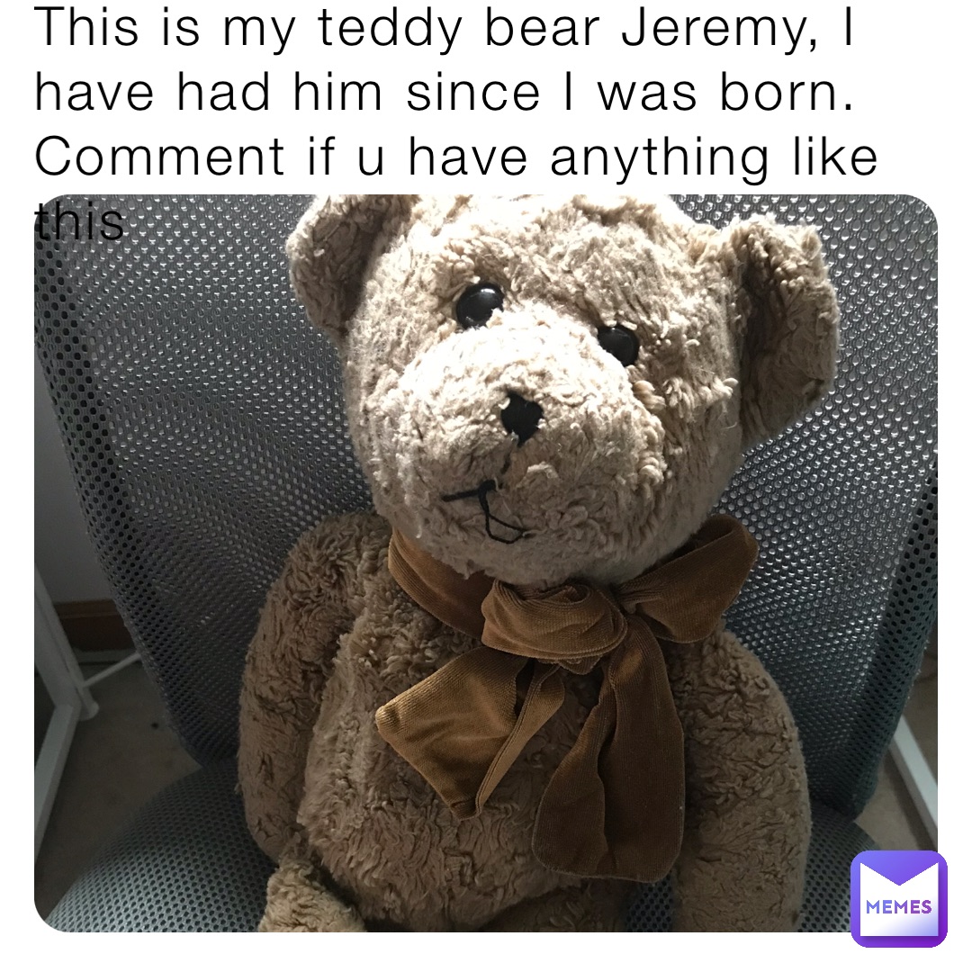 This is my teddy bear Jeremy, I have had him since I was born. Comment if u have anything like this
