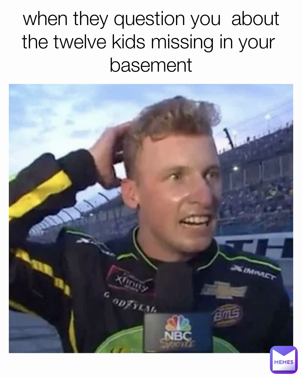 when they question you  about the twelve kids missing in your 
 basement 