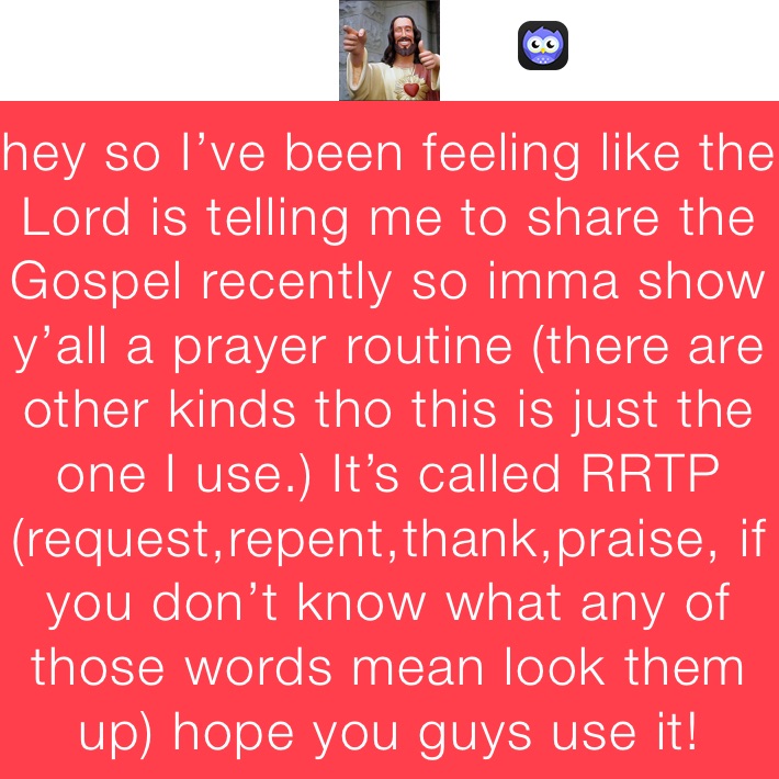 hey so I’ve been feeling like the Lord is telling me to share the Gospel recently so imma show y’all a prayer routine (there are other kinds tho this is just the one I use.) It’s called RRTP (request,repent,thank,praise, if you don’t know what any of those words mean look them up) hope you guys use it!