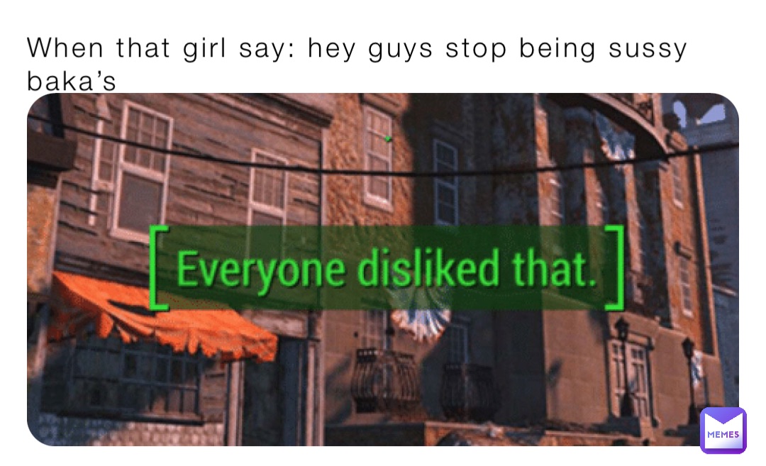 When that girl say: hey guys stop being sussy baka’s