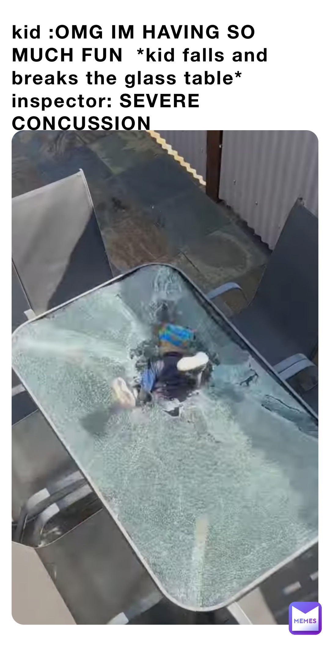 kid :OMG IM HAVING SO MUCH FUN  *kid falls and breaks the glass table* inspector: SEVERE CONCUSSION