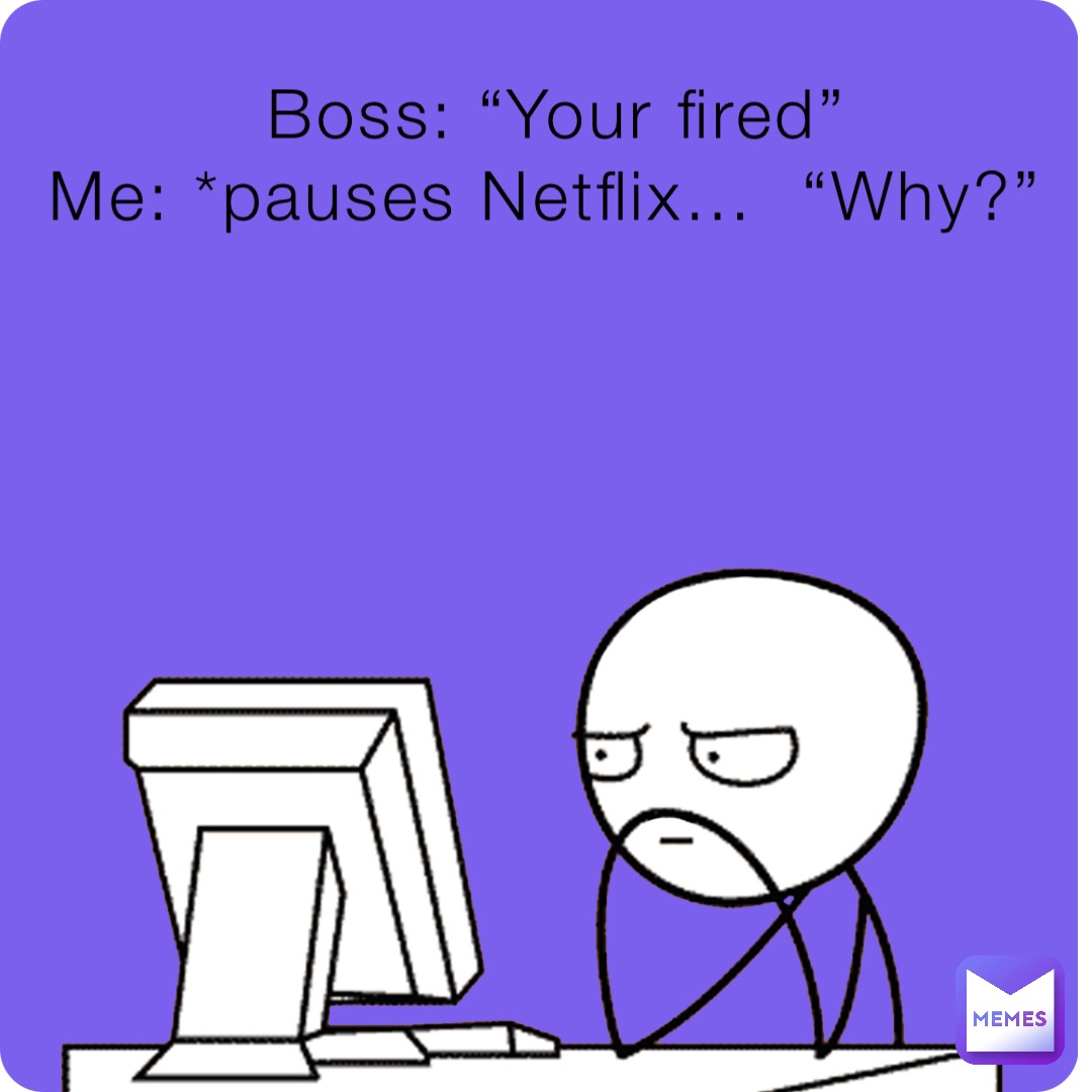 Boss: “Your fired” 
Me: *pauses Netflix…  “Why?”