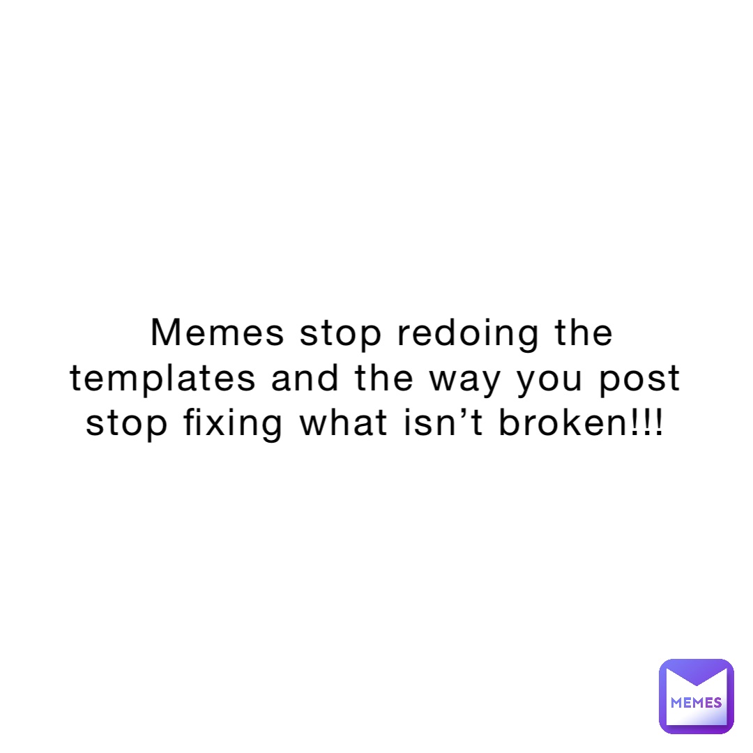 MEMES STOP REDOING THE TEMPLATES AND THE WAY YOU POST STOP FIXING WHAT ISN’T BROKEN!!!