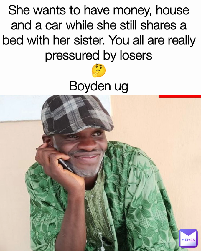 She wants to have money, house and a car while she still shares a bed with her sister. You all are really pressured by losers
🤔
Boyden ug