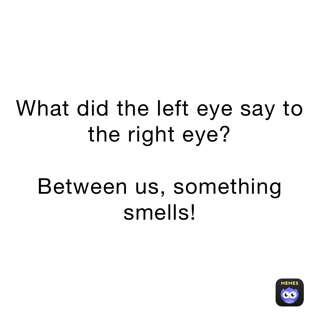 What did the left eye say to the right eye?

Between us, something smells!