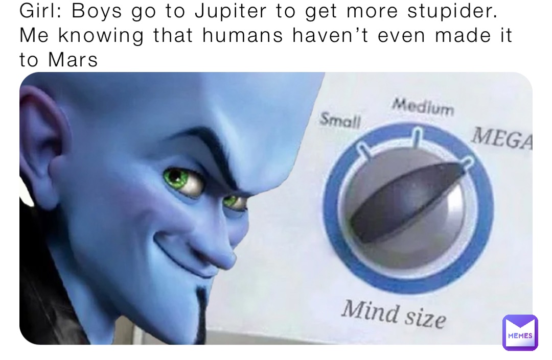 Girl: Boys go to Jupiter to get more stupider. 
Me knowing that humans haven’t even made it to Mars