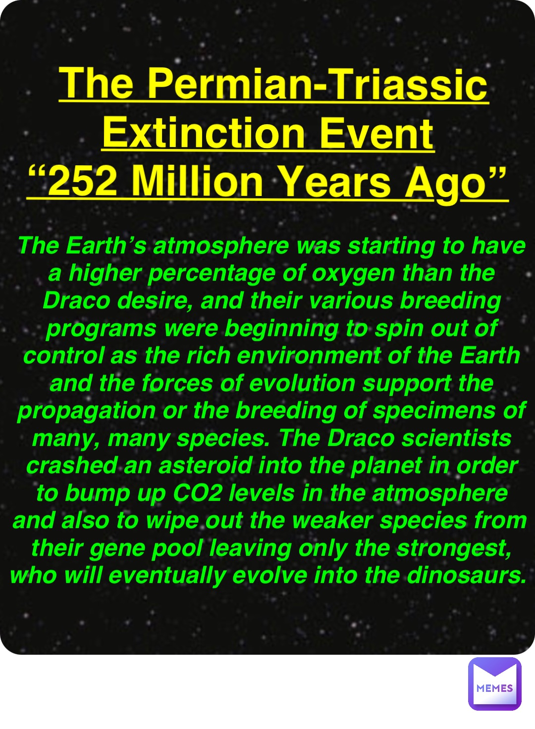 Double tap to edit The Permian-Triassic Extinction Event
“252 Million Years Ago” The Earth’s atmosphere was starting to have a higher percentage of oxygen than the Draco desire, and their various breeding programs were beginning to spin out of control as the rich environment of the Earth and the forces of evolution support the propagation or the breeding of specimens of many, many species. The Draco scientists crashed an asteroid into the planet in order to bump up CO2 levels in the atmosphere and also to wipe out the weaker species from their gene pool leaving only the strongest, who will eventually evolve into the dinosaurs.