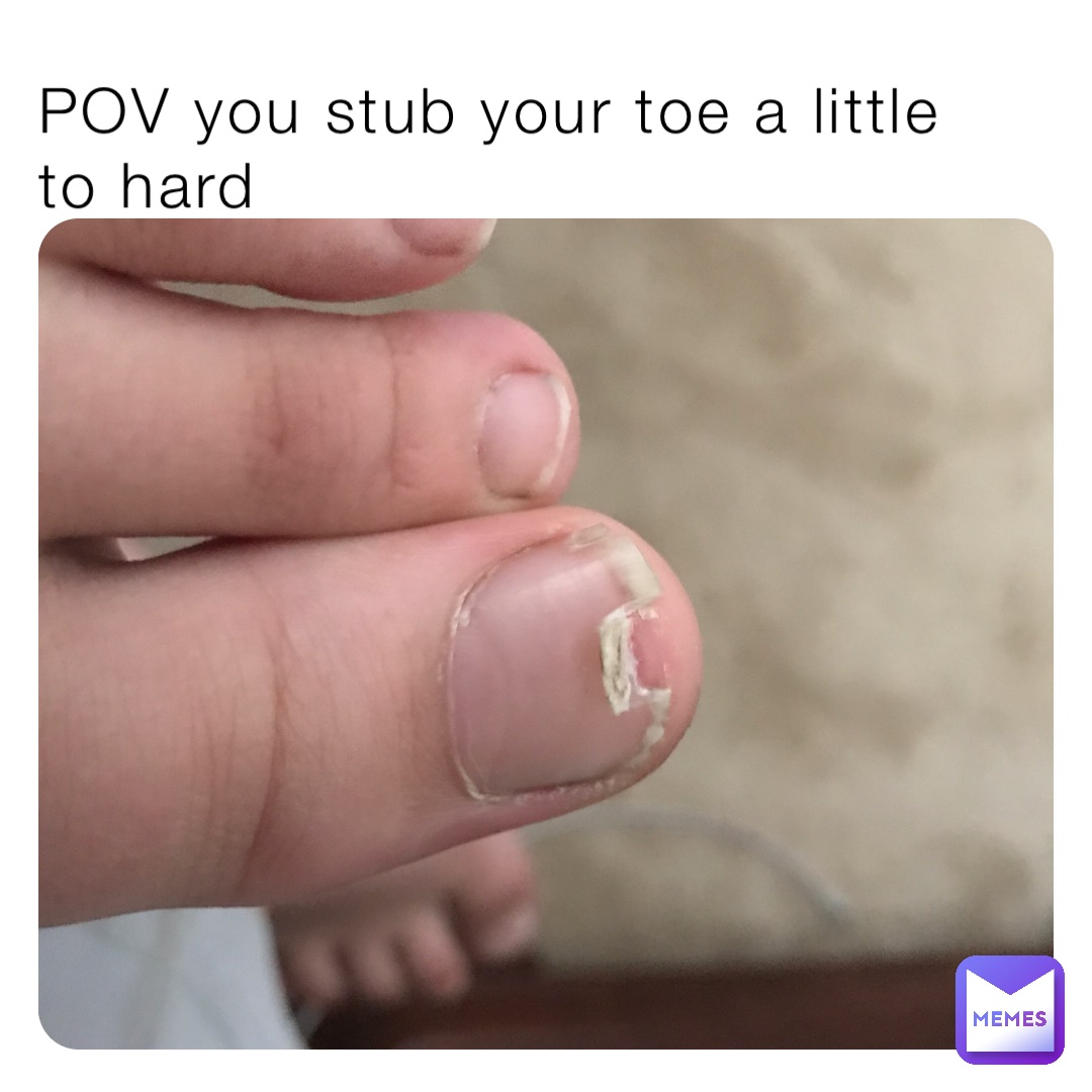 POV you stub your toe a little to hard