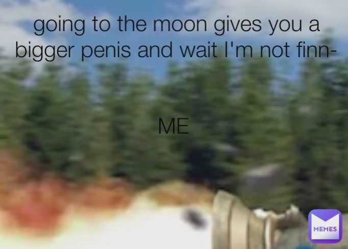 going to the moon gives you a bigger penis and wait I'm not finn- ME