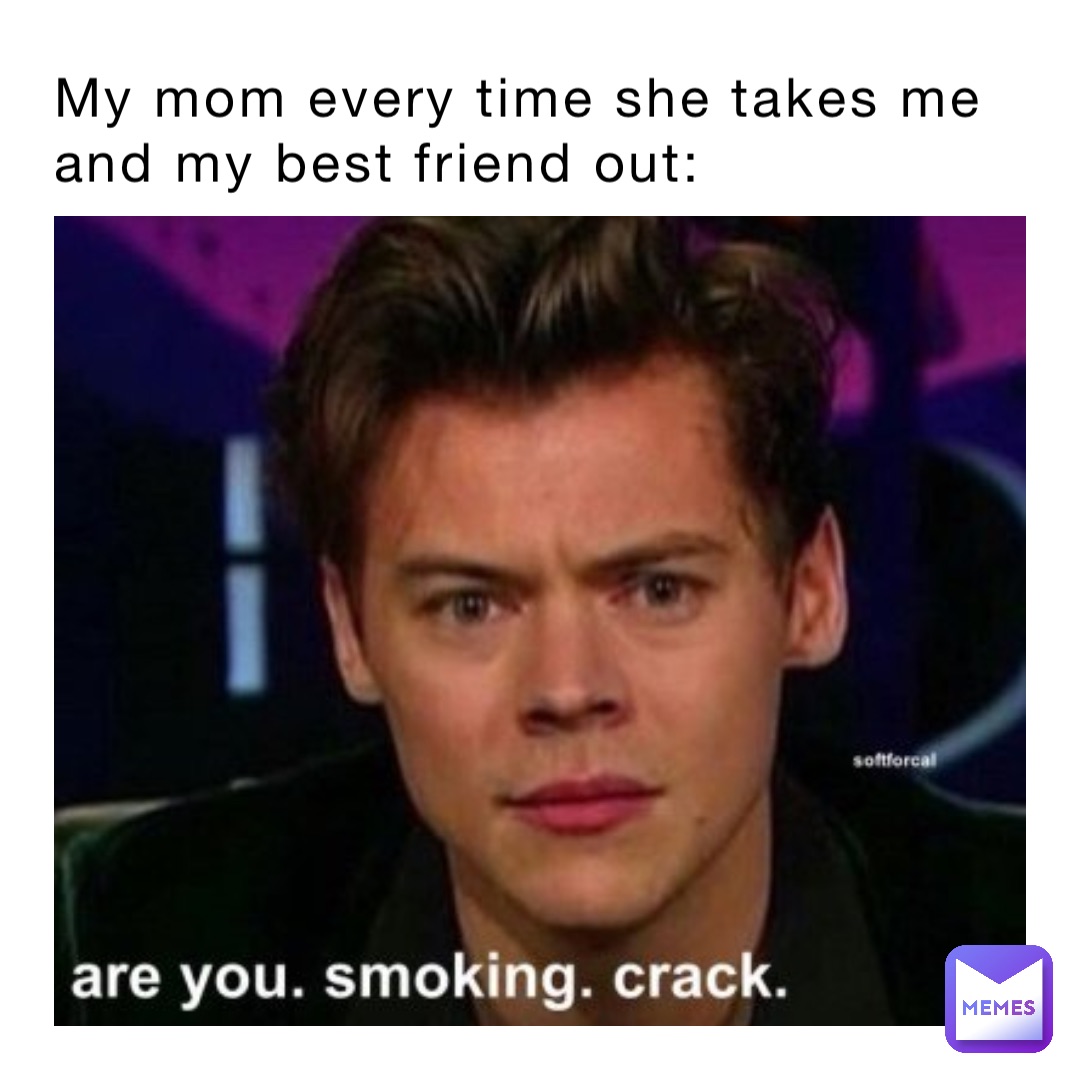 My mom every time she takes me and my best friend out: