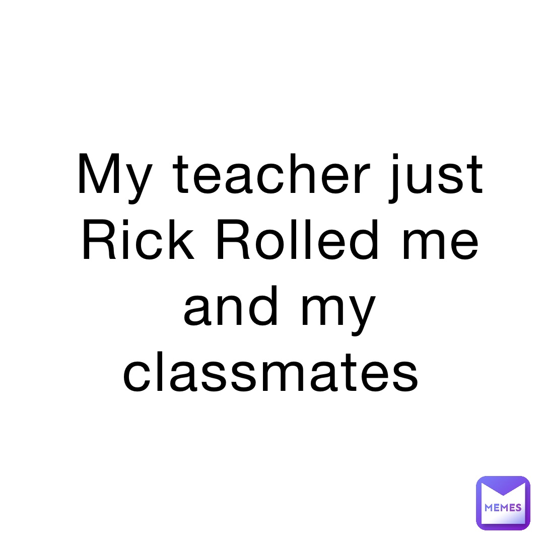 My teacher just Rick Rolled me and my classmates