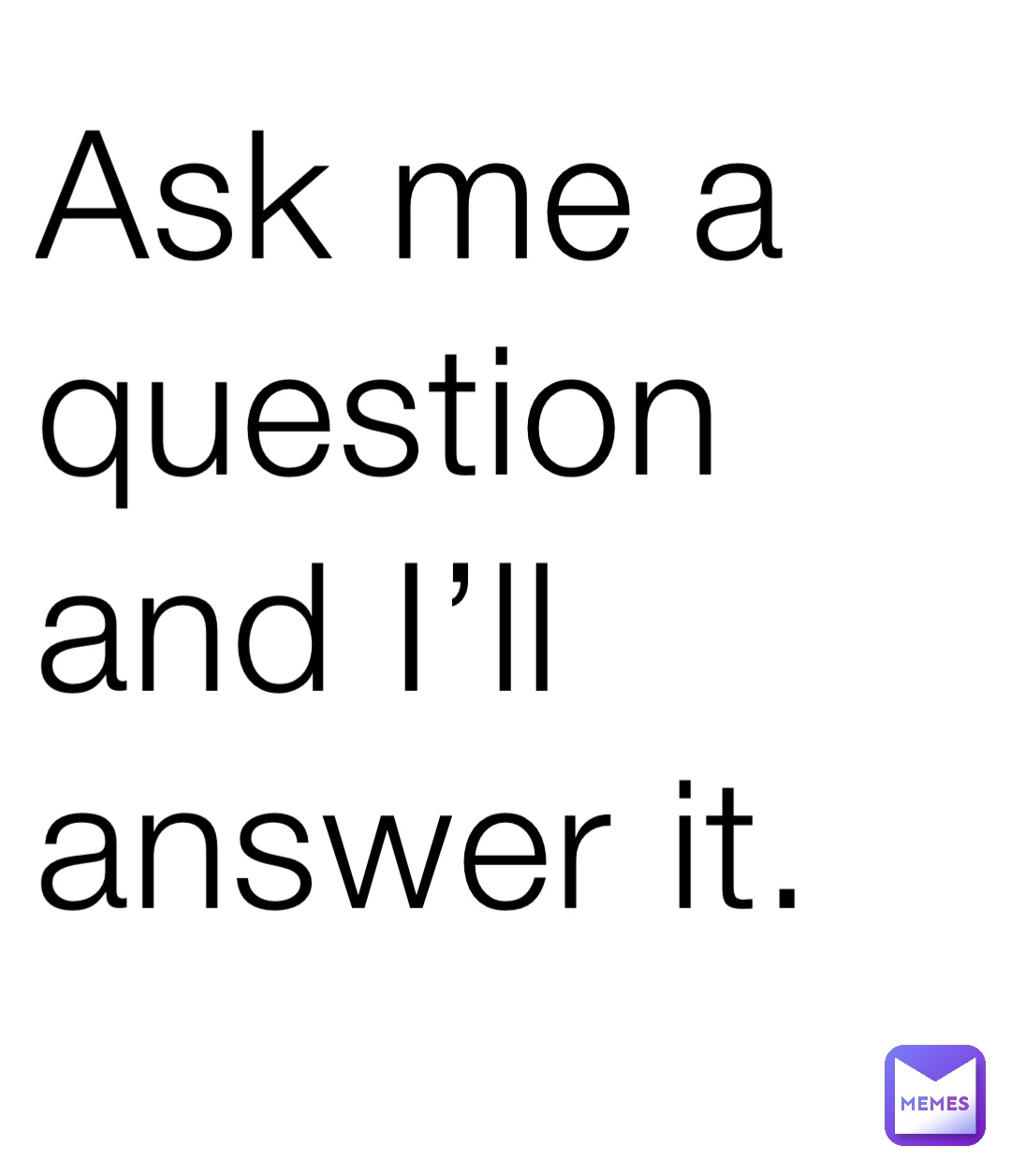 Ask me a question and I’ll answer it.