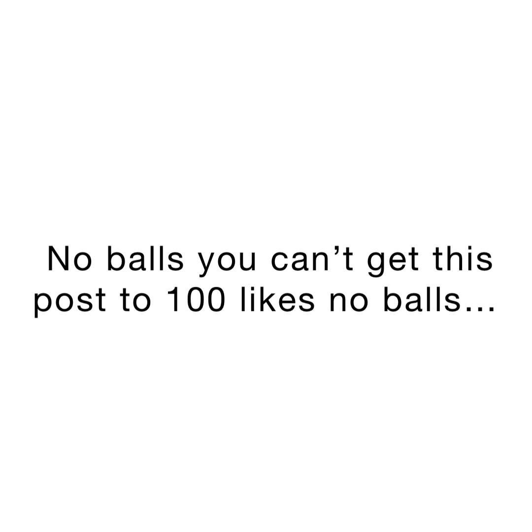 No balls you can’t get this post to 100 likes no balls…