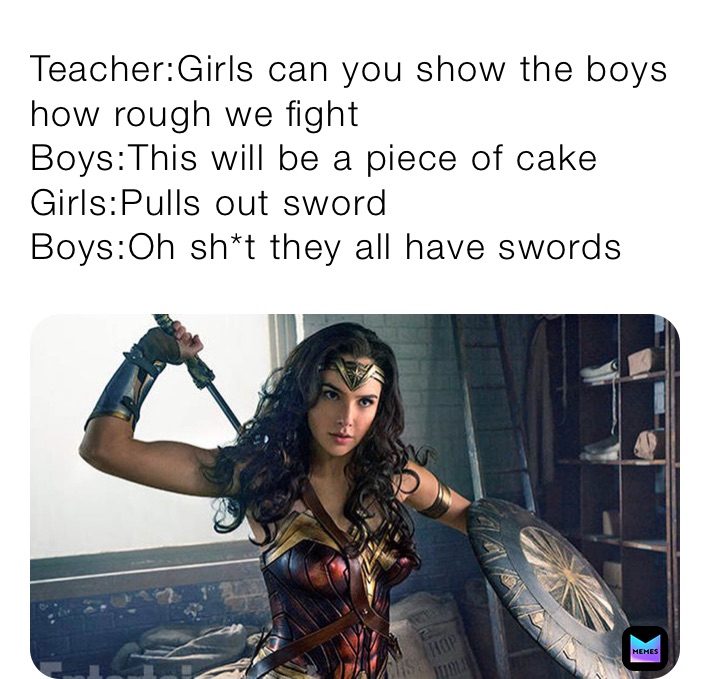 Teacher:Girls can you show the boys how rough we fight
Boys:This will be a piece of cake
Girls:Pulls out sword
Boys:Oh sh*t they all have swords