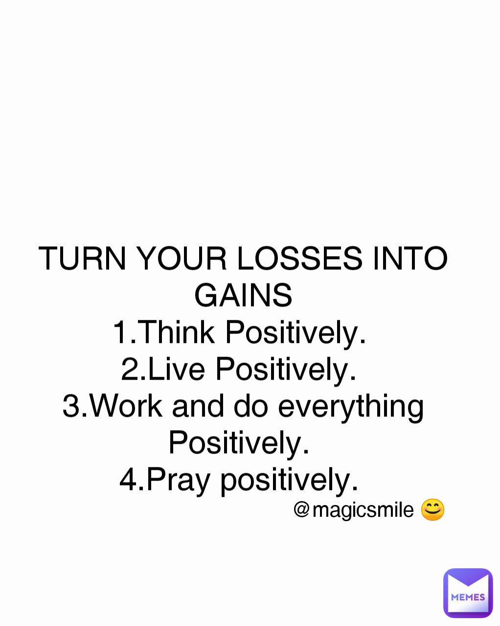 @magicsmile 😊 TURN YOUR LOSSES INTO GAINS
1.Think Positively. 
2.Live Positively. 
3.Work and do everything Positively. 
4.Pray positively. 